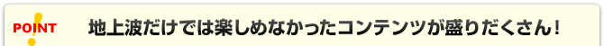 POINT 地上波だけでは楽しめなかったコンテンツが盛りだくさん！
