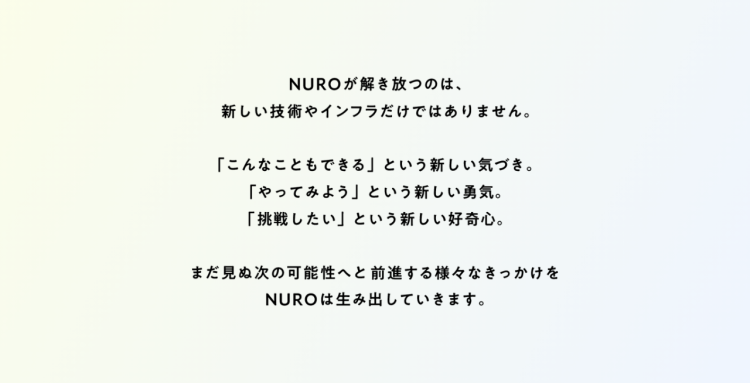 Nuroが解き放つのは、新しい技術やインフラだけではありません。「こんなこともできる」という新しい気づき。「やってみよう」という新しい勇気。「挑戦したい」という新しい好奇心。まだ見ぬ次の可能性へと前進する様々なきっかけをNUROは生み出していきます。