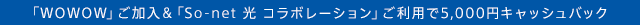 $B!V(BWOWOW$B!W$42CF~!u!V(BSo-net $B8w(B $B%3%i%\%l!<%7%g%s!W$4MxMQ$G(B5,000$B1_%-%c%C%7%e%P%C%/(B