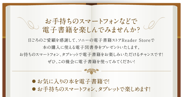 ���莝���̃X�}�[�g�t�H���Ȃǂœd�q���Ђ��y����ł݂܂��񂩁H������̂����ڂ����ӂ��āA�\�j�[�̓d�q���ЃX�g�AReader Store�Ŗ{�̍w���Ɏg����d�q�}�������v���[���g�������܂��B�������̃X�}�[�g�t�H���A�^�u���b�g�œd�q���Ђ����y���݂���������`�����X�ł��I���ЁA���̋@��ɓd�q���Ђ��g���Ă݂Ă��������I���C�ɓ���̖{��d�q���ЂŁA���莝���̃X�}�[�g�t�H���A�^�u���b�g�Ŋy���߂܂��I