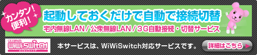 カンタン！便利！起動しておくだけで自動で接続切替　宅内無線LAN/公衆無線LAN/3G自動接続・切替サービス　本サービスは、WiWiSwitch対応サービスです。　詳細はこちら
