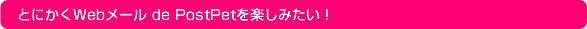 とにかくWebメール de PostPetを楽しみたい！