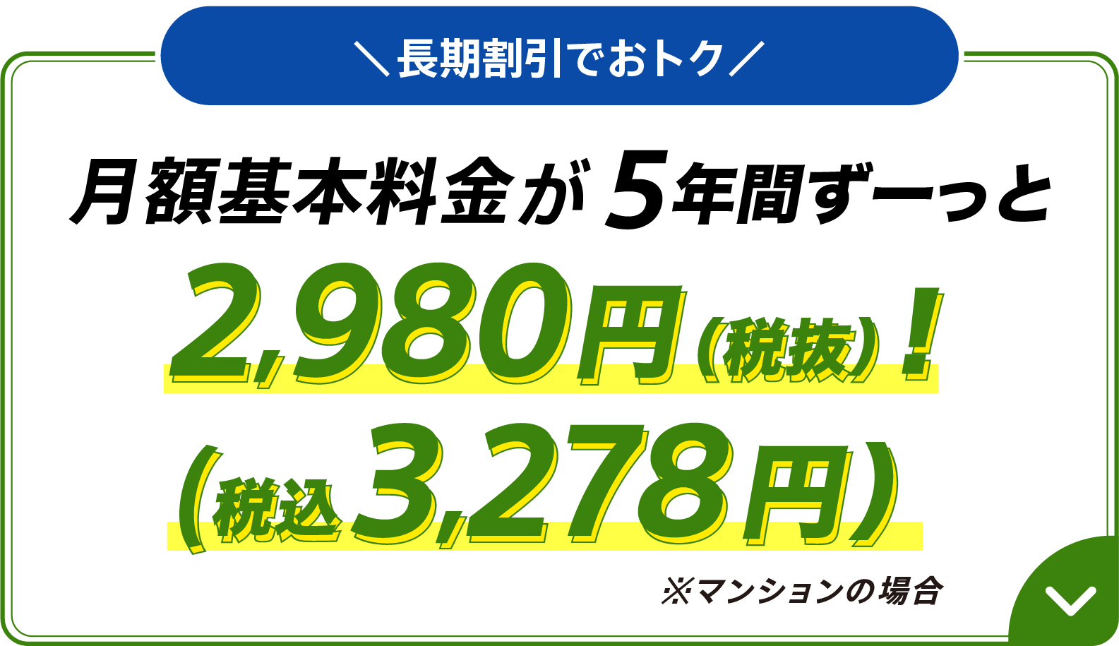 長期割引でおトク 月額基本料金が5年間ずーっと 2,980円（税抜）（税込3,278円）※マンションの場合