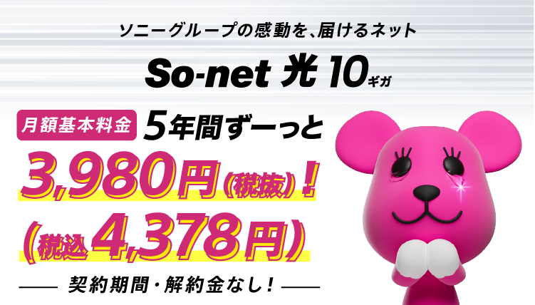 ソニーグループの感動を、届けるネットソネット 光 10ギガ 月額基本料金 5年間ずーっと3,980円（税抜）（税込4,378円） しかも契約期間・解約金なし