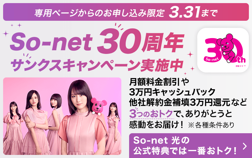 専用ページからのお申し込み限定 3.31まで ソネット30周年 サンクスキャンペーン実施中 月額料金割引や3万円キャッシュバック他社解約金補填3万円還元など3つのおトクで、ありがとうと感動をお届け※各種条件あり ソネット 光の公式特典では一番おトク