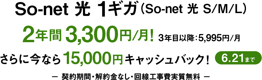 ソネット 光 1ギガ （ソネット 光 S/M/L）2年間3,300円/月 3年目以降5,995円/月 さらに今なら15,000円キャッシュバック6/21まで 契約期間・解約金なし・回線工事費実質無料