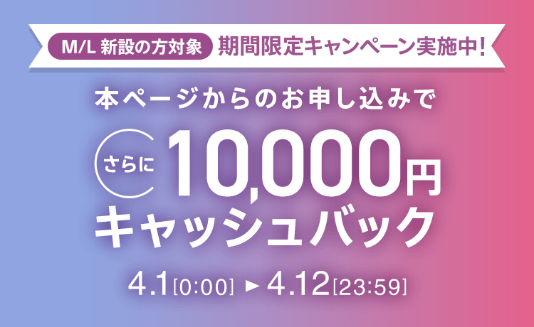 M/L 新設の方対象 期間限定キャンペーン実施中 本ページからのお申し込みでさらに10,000円キャッシュバック 4/1 0:00～4/12 23:59