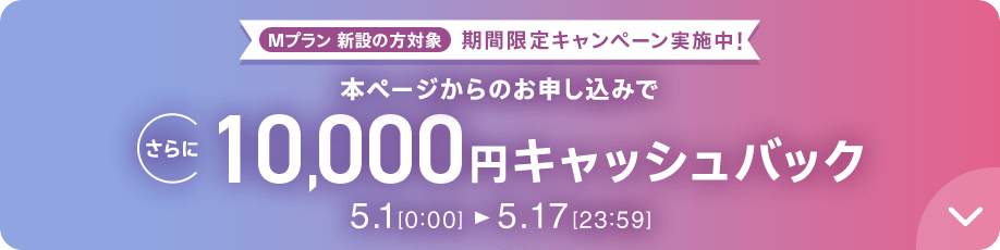 Mプラン新設の方対象 期間限定キャンペーン実施中 本ページからのお申し込みでさらに10,000円キャッシュバック 5/1 0:00～5/17 23:59