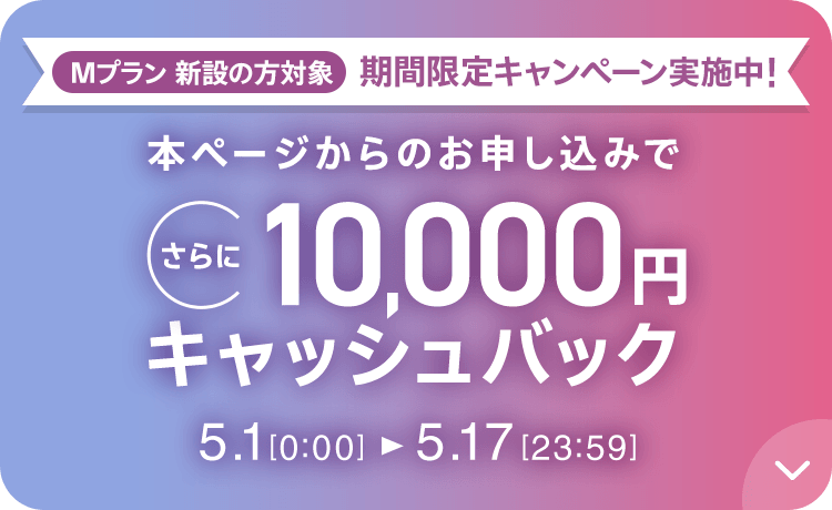 Mプラン新設の方対象 期間限定キャンペーン実施中 本ページからのお申し込みでさらに10,000円キャッシュバック 5/1 0:00～5/17 23:59