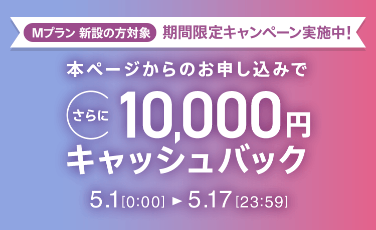 Mプラン新設の方対象 期間限定キャンペーン実施中 本ページからのお申し込みでさらに10,000円キャッシュバック 5/1 0:00～5/17 23:59