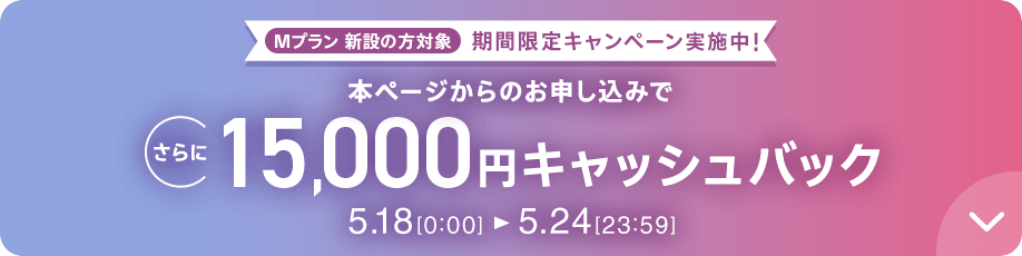 Mプラン新設の方対象 期間限定キャンペーン実施中 本ページからのお申し込みでさらに15,000円キャッシュバック 5/18 0:00～5/24 23:59