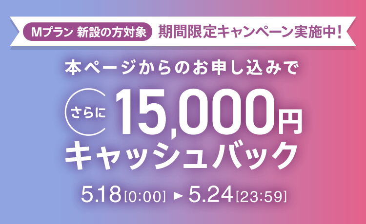Mプラン新設の方対象 期間限定キャンペーン実施中 本ページからのお申し込みでさらに15,000円キャッシュバック 5/18 0:00～5/24 23:59