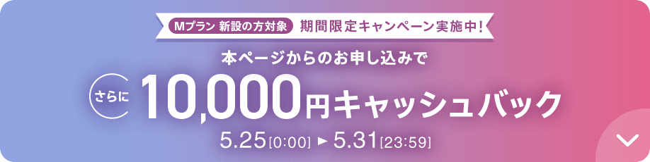 Mプラン新設の方対象 期間限定キャンペーン実施中 本ページからのお申し込みでさらに10,000円キャッシュバック 5/25 0:00～5/31 23:59