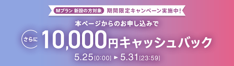Mプラン新設の方対象 期間限定キャンペーン実施中 本ページからのお申し込みでさらに10,000円キャッシュバック 5/25 0:00～5/31 23:59
