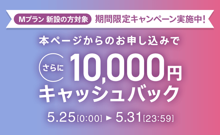 Mプラン新設の方対象 期間限定キャンペーン実施中 本ページからのお申し込みでさらに10,000円キャッシュバック 5/25 0:00～5/31 23:59