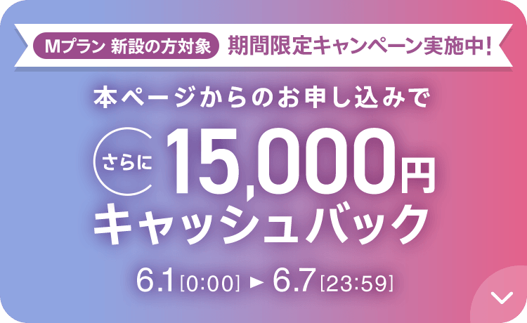 Mプラン新設の方対象 期間限定キャンペーン実施中 本ページからのお申し込みでさらに15,000円キャッシュバック 6/1 0:00～6/7 23:59