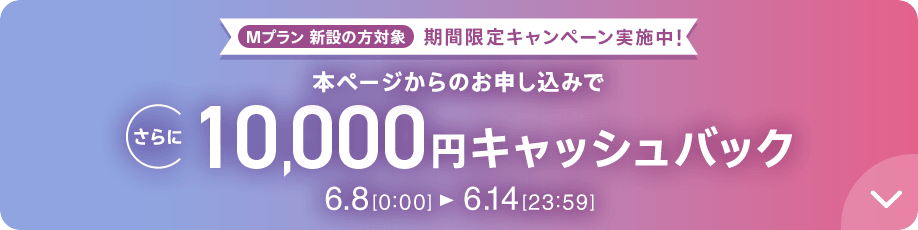 Mプラン新設の方対象 期間限定キャンペーン実施中 本ページからのお申し込みでさらに10,000円キャッシュバック 6/8 0:00～6/14 23:59