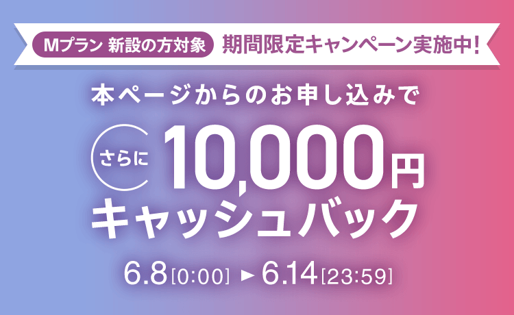 Mプラン新設の方対象 期間限定キャンペーン実施中 本ページからのお申し込みでさらに10,000円キャッシュバック 6/8 0:00～6/14 23:59