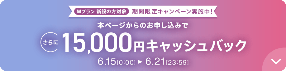 Mプラン新設の方対象 期間限定キャンペーン実施中 本ページからのお申し込みでさらに15,000円キャッシュバック 6/15 0:00～6/21 23:59