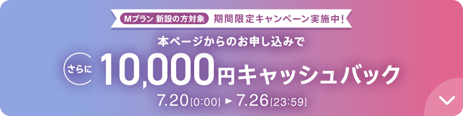 Mプラン新設の方対象 期間限定キャンペーン実施中 本ページからのお申し込みでさらに10,000円キャッシュバック 7/20 0:00～7/26 23:59