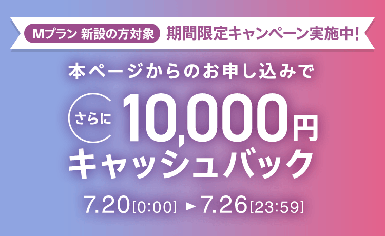 Mプラン新設の方対象 期間限定キャンペーン実施中 本ページからのお申し込みでさらに10,000円キャッシュバック 7/20 0:00～7/26 23:59