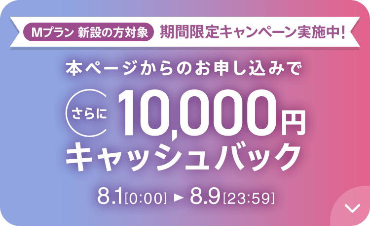 Mプラン新設の方対象 期間限定キャンペーン実施中 本ページからのお申し込みでさらに10,000円キャッシュバック 8/1 0:00～8/9 23:59