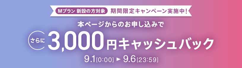Mプラン新設の方対象 期間限定キャンペーン実施中 本ページからのお申し込みでさらに3,000円キャッシュバック 9/1 0:00～9/6 23:59