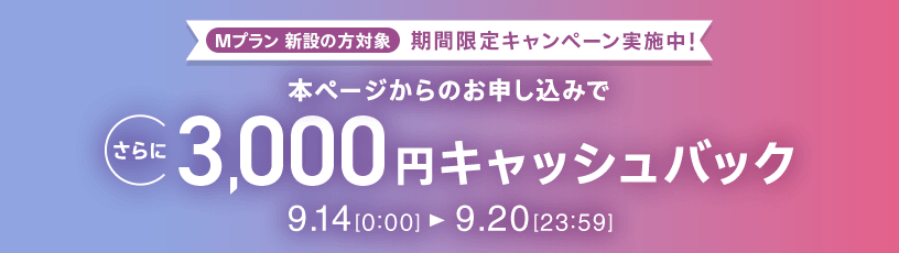 Mプラン新設の方対象 期間限定キャンペーン実施中 本ページからのお申し込みでさらに3,000円キャッシュバック 9/14 0:00～9/20 23:59