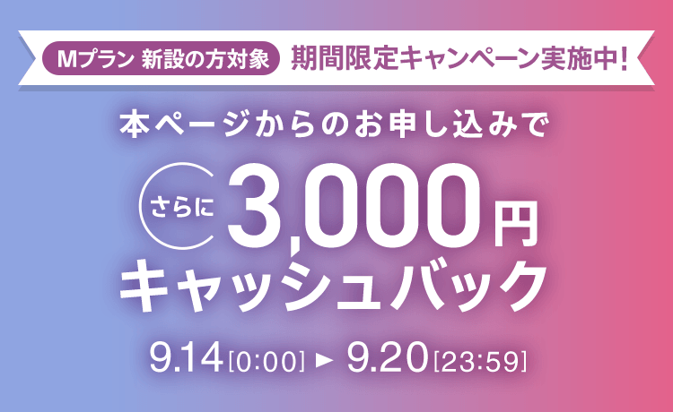 Mプラン新設の方対象 期間限定キャンペーン実施中 本ページからのお申し込みでさらに3,000円キャッシュバック 9/14 0:00～9/20 23:59