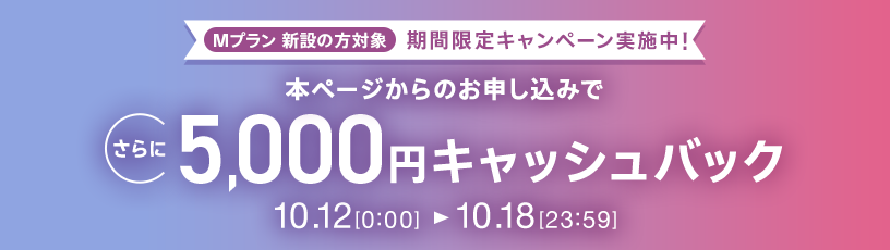 Mプラン新設の方対象 期間限定キャンペーン実施中 本ページからのお申し込みでさらに5,000円キャッシュバック 10/12 0:00～10/18 23:59
