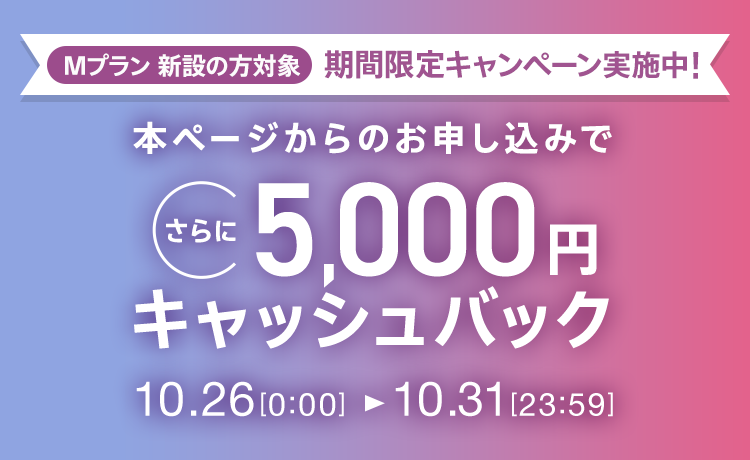 Mプラン新設の方対象 期間限定キャンペーン実施中 本ページからのお申し込みでさらに5,000円キャッシュバック 10/26 0:00～10/31 23:59