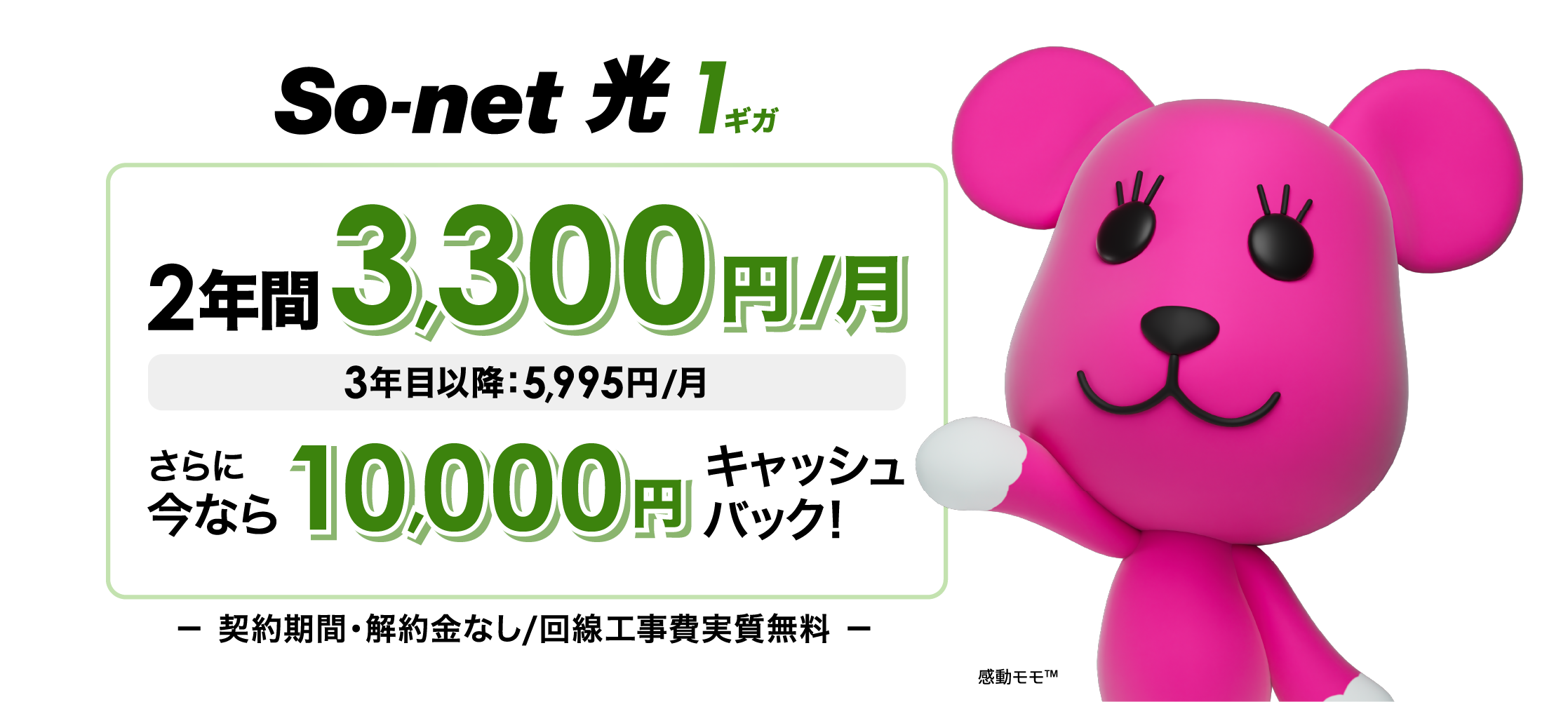 ソネット 光 1ギガ （ソネット 光 S/M/L）2年間3,300円/月 3年目以降5,995円/月 さらに今なら10,000円キャッシュバック 契約期間・解約金なし・回線工事費実質無料