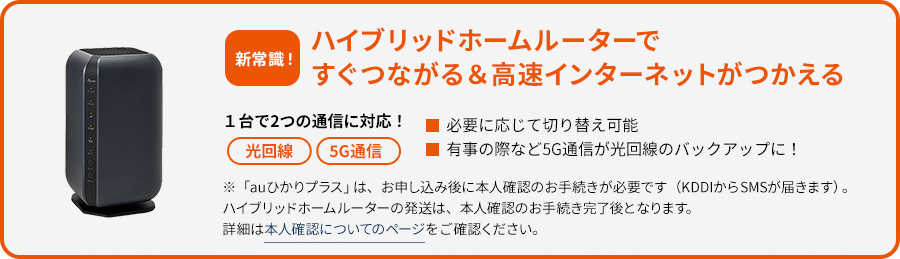新常識！ハイブリッドホームルーターですぐつながる＆高速インターネットがつかえる　1台で2つの通信に対応！（光回線）（5G通信）・必要に応じて切り替え可能　・有事の際など5G通信が光回線のバックアップに！　※「auひかりプラス」は、お申し込み後に本人確認のお手続きが必要です（KDDIからSMSが届きます）。ハイブリッドホームルーターの発送は、本人確認のお手続き完了後となります。詳細は本人確認についてのページをご確認ください。