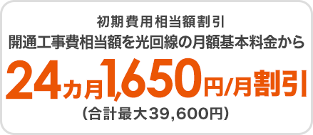 初期費用相当割引　開通工事費相当額を月額基本料金から24カ月1,650円/月割引（合計最大39,600円）