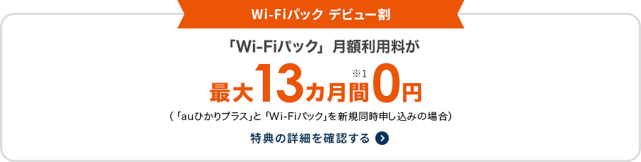 Wi-Fiパック デビュー割 「Wi-Fiパック」月額利用料が最大13カ月間※1 0円（「auひかりプラス」と「Wi-Fiパック」を新規同時申し込みの場合）特典の詳細を確認する