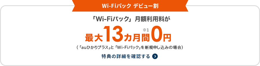 Wi-Fiパック デビュー割 「Wi-Fiパック」月額利用料が最大13カ月間※1 0円（「auひかりプラス」と「Wi-Fiパック」を新規申し込みの場合）特典の詳細を確認する