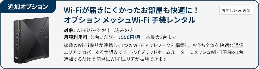 追加オプション お申し込み必要 Wi-Fiが届きにくかったお部屋も快適に！オプション メッシュWi-Fi子機レンタル　対象：Wi-fiパックお申し込みの方　月額利用料（1台あたり）：550円/月　※最大3台まで　複数のWi-Fi機器が連携して1つのWi-fiネットワークを構築し、おうち全体を快適な通信エリアでカバーする仕組みです。ハイブリッドホームルーターにメッシュWi-Fi子機1台追加するだけで簡単にWi-Fiエリアが拡張できます。