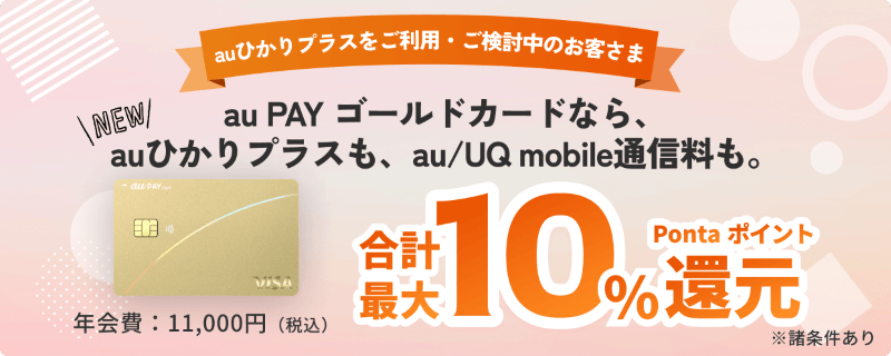 auひかりプラスをご利用・ご検討中のお客さま　au PAY ゴールドカードなら、auひかりプラスも、au/UQ mobile通信料も。合計最大10％Pontaポイント還元　年会費：11,000円（税込）　※諸条件あり
