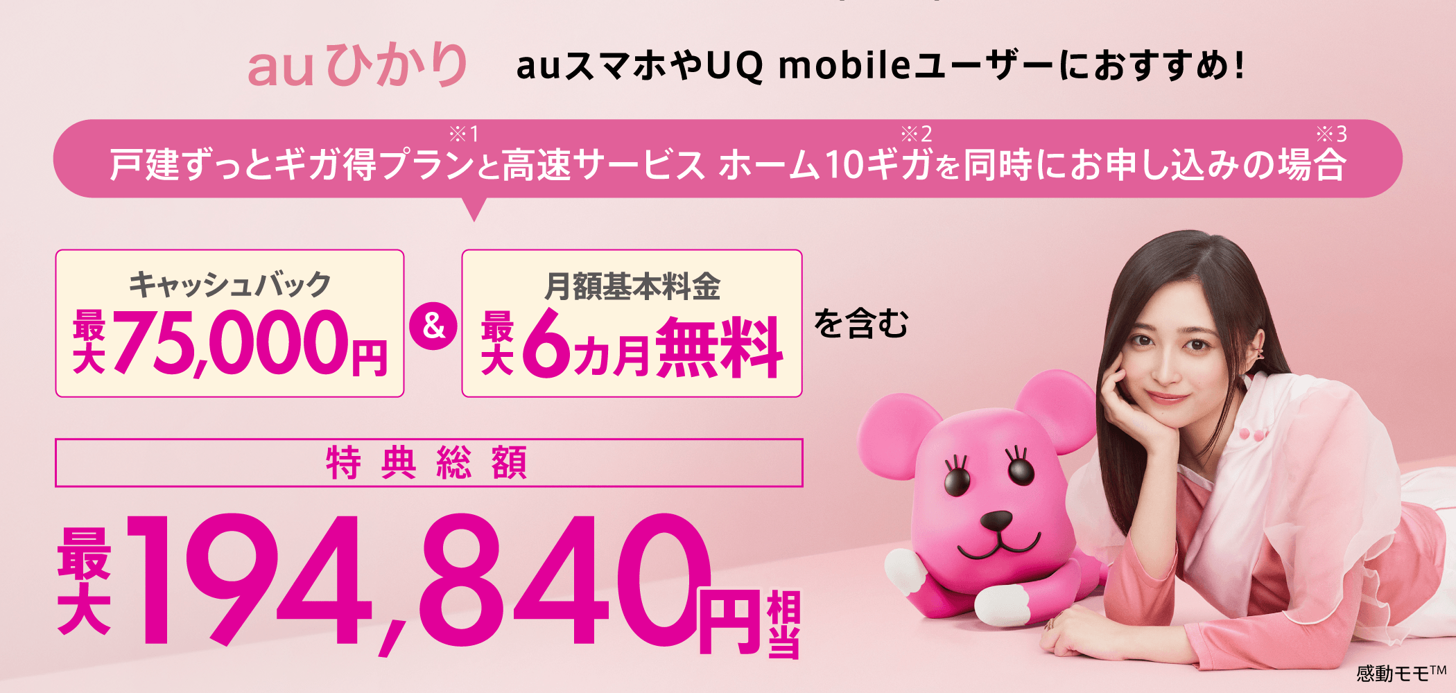 auひかり　auスマホやUQ mobileユーザーにおすすめ！戸建ずっとギガ得プラン※1と高速サービス ホーム 10ギガ※2を同時にお申し込みの場合※3　キャッシュバック最大75,000円＆月額基本料金最大6カ月無料を含む　特典総額最大194,840円相当