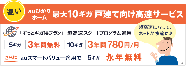 速い！最大10ギガ 戸建て向け高速サービス 「ホーム ずっとギガ得プラン」をご利用で5ギガは3年間無料 10ギガは3年間月額780円。さらにauスマートバリュー適用で5ギガ永年無料