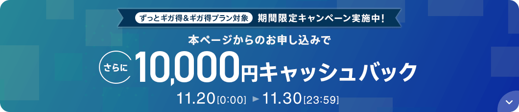ずっとギガ得＆ギガ得プラン対象 期間限定キャンペーン実施中！本ページからのお申し込みでさらに10,000円キャッシュバック 11月20日0時0分から11月30日23時59分まで
