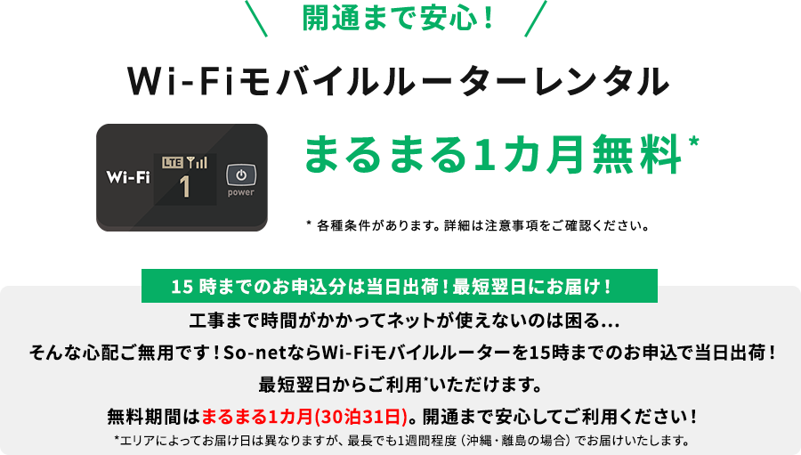 開通まで安心！ Wi-Fiモバイルルーターレンタル まるまる1カ月無料 *各種条件があります。詳細は注意事項をご確認ください。15時までのお申込分は当日出荷！最短翌日にお届け！工事まで時間がかかってネットが使えないのは困る・・・そんな心配ご無用です! So-net ならWi-Fi モバイルルーターを15時までのお申込で当日出荷！最短翌日からご利用*いただけます。無料期間はまるまる1カ月（30泊31日）。開通まで安心してご利用ください！*エリアによってお届け日は異なりますが、最長でも1週間程度（沖縄・離島の場合）でお届けいたします。