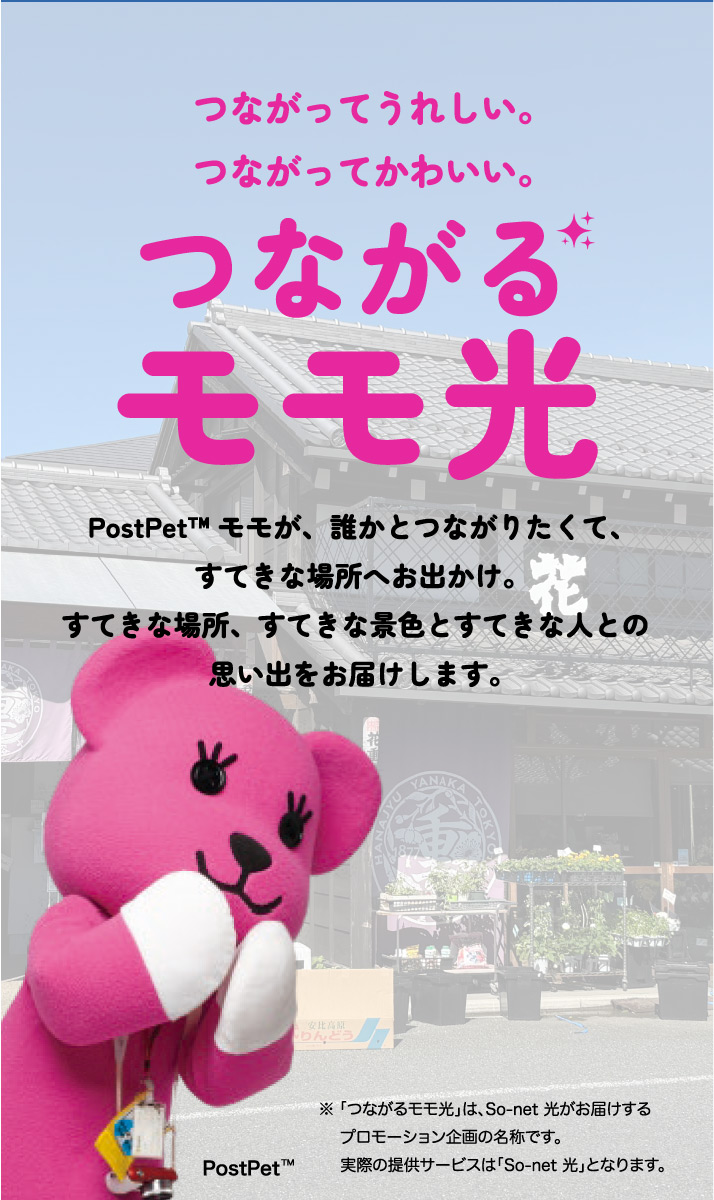 つながるってうれしい。つながってかわいい。つながるモモ光 PostPet™モモが、誰かとつながりたくて、すてきな場所へおでかけ。すてきな場所、すてきな景色とすてきな人との思い出をお届けします。※「つながるモモ光」は、So-net 光がお届けするプロモーション企画の名称です。実際の提供サービスは「So-net 光」となります。
