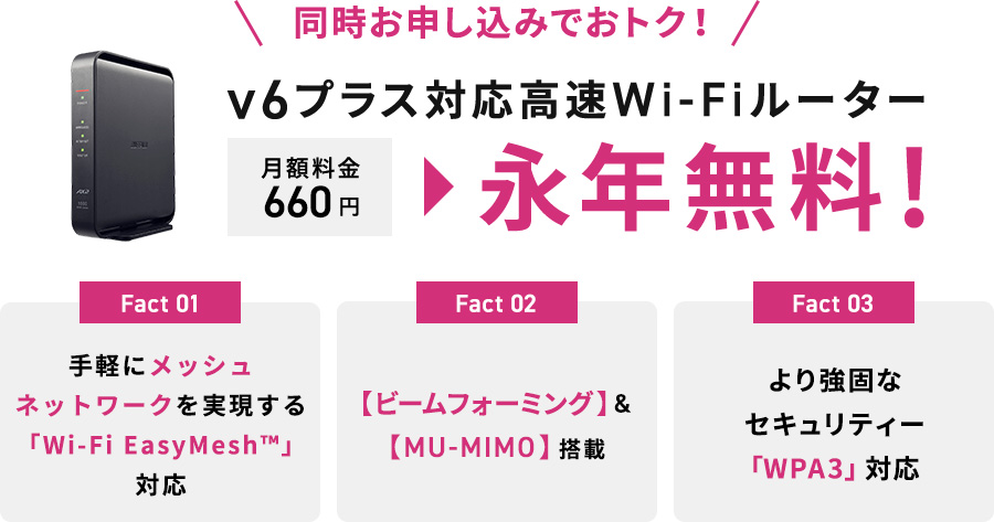 同時お申込みでおトク！v6プラス対応高速Wi-Fiルーター 月額料金660円が永年無料！ Fact1 手軽にメッシュネットワークを実現する「Wi-Fi EasyMesh」対応 Fact2 【ビームフォーミング】&【MU-MIMO】搭載 Fact3 より強固なセキュリティー「WPA3」対応