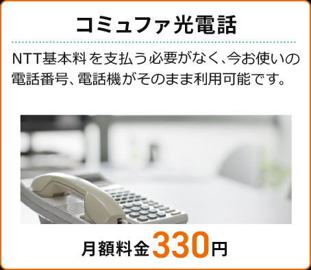 コミュファ光電話：NTT基本料を支払う必要がなく、今お使いの電話番号、電話機がそのまま利用可能です。月額料金330円を割引き