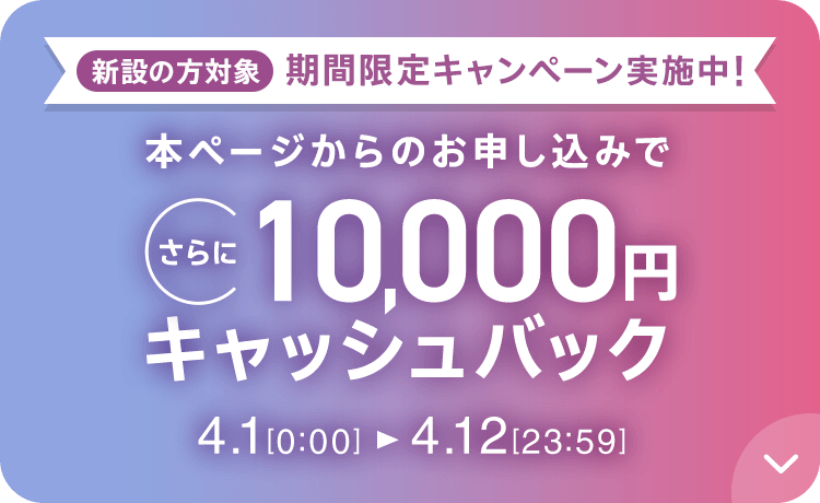 新設の方対象 期間限定キャンペーン実施中 本ページからのお申し込みでさらに10,000円キャッシュバック 4/1 0:00～4/12 23:59