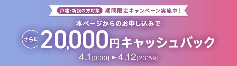戸建・新設の方対象 期間限定キャンペーン実施中 本ページからのお申し込みでさらに20,000円キャッシュバック 4/1 0:00～4/12 23:59