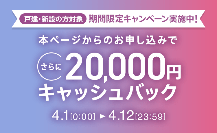 戸建・新設の方対象 期間限定キャンペーン実施中 本ページからのお申し込みでさらに20,000円キャッシュバック 4/1 0:00～4/12 23:59