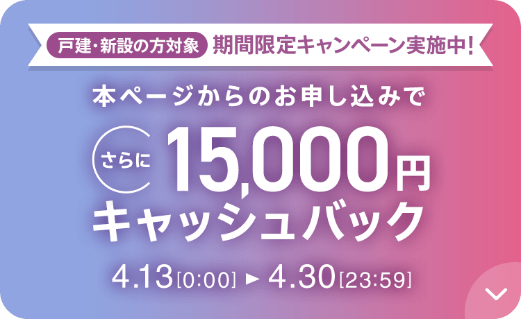 戸建・新設の方対象 期間限定キャンペーン実施中 本ページからのお申し込みでさらに15,000円キャッシュバック 4/13 0:00～4/30 23:59