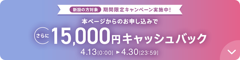 新設の方対象 期間限定キャンペーン実施中 本ページからのお申し込みでさらに15,000円キャッシュバック 4/13 0:00～4/30 23:59